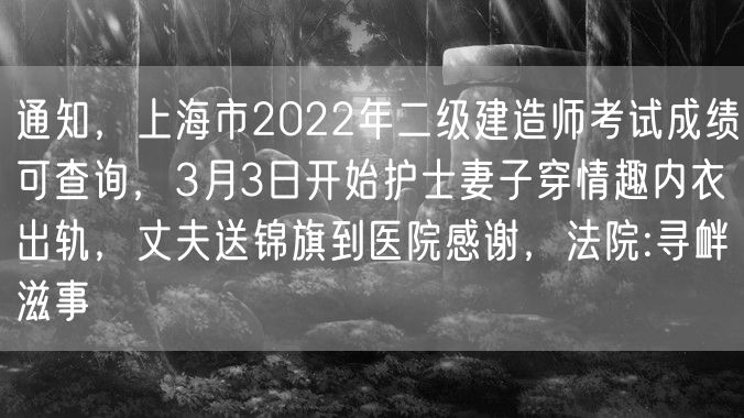 通知，上海市2022年二级建造师考试成绩可查询，3月3日开始护士妻子穿情趣内衣出轨，丈夫送锦旗到医院感谢，法院:寻衅滋事