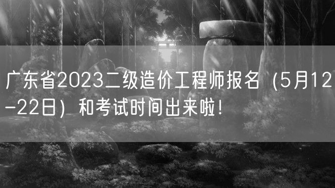 广东省2023二级造价工程师报名（5月12-22日）和考试时间出来啦！