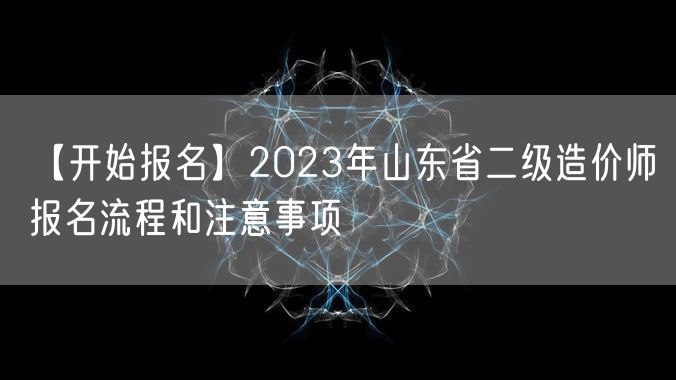 【开始报名】2023年山东省二级造价师报名流程和注意事项