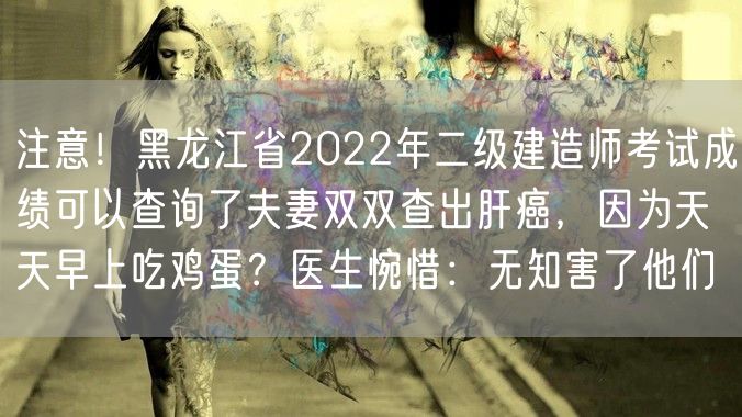 注意！黑龙江省2022年二级建造师考试成绩可以查询了夫妻双双查出肝癌，因为天天早上吃鸡蛋？医生惋惜：无知害了他们