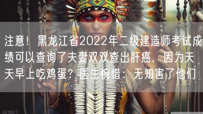 注意！黑龙江省2022年二级建造师考试成绩可以查询了夫妻双双查出肝癌，因为天天早上吃鸡蛋？医生惋惜：无知害了他们
